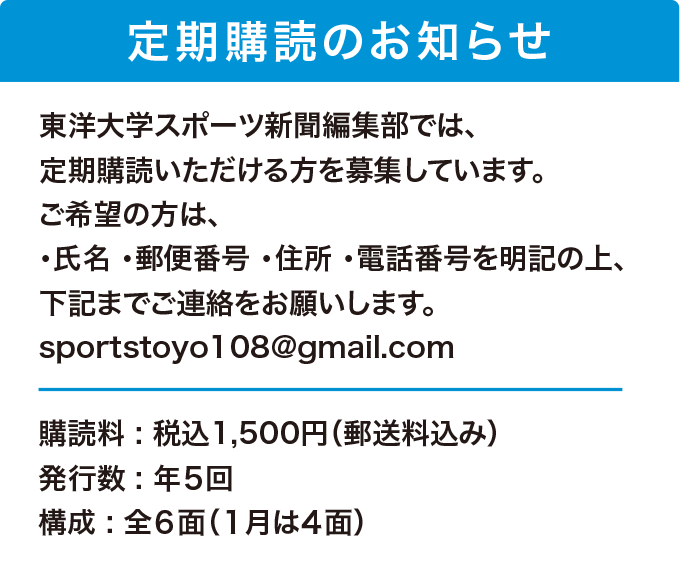 定期購読のお知らせ 東洋大学スポーツ新聞編集部では、定期購読いただける方を募集しています。ご希望の方は、氏名、郵便番号、住所、電話番号を明記の上、下記までご連絡をお願いします。sportstoyo108@gmail.com 購読料 : 税込1,500円（郵送料込み）、発行数 : 年５回、構成 : 全６面（１月は４面）