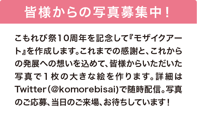 皆様からの写真募集中！ こもれび祭10周年を記念して『モザイクアート』を作成します。これまでの感謝と、これからの発展への想いを込めて、皆様からいただいた写真で１枚の大きな絵を作ります。詳細はTwitter（@komorebisai）で随時配信。写真のご応募、当日のご来場、お待ちしています！