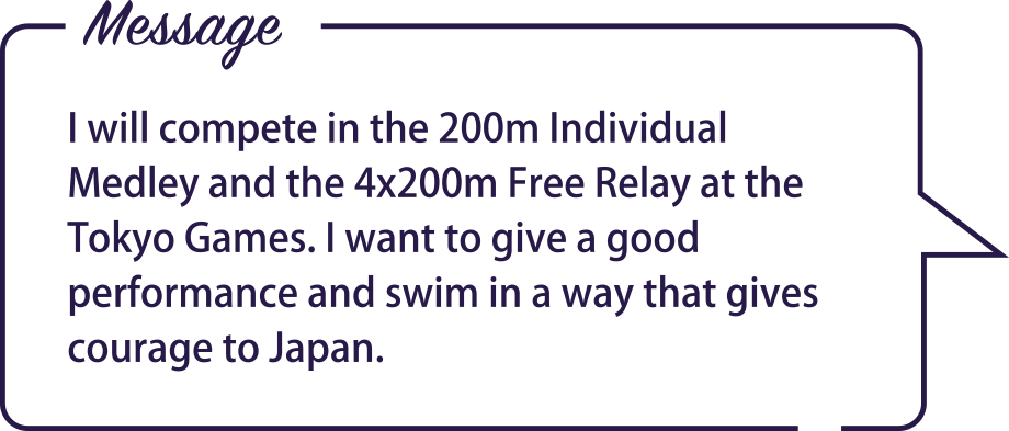 Message / I will compete in the 200m Individual Medley and the 4x200m Free Relay at the Tokyo Games. I want to give a good performance and swim in a way that gives courage to Japan.