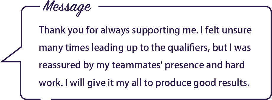 Message / Thank you for always supporting me. I felt unsure many times leading up to the qualifiers, but I was reassured by my teammates' presence and hard work. I will give it my all to produce good results.