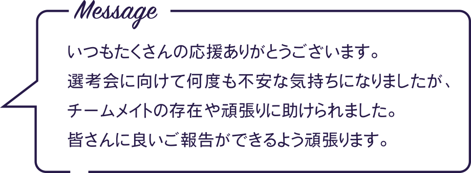 Message いつもたくさんの応援ありがとうございます。選考会に向けて何度も不安な気持ちになりましたが、チームメイトの存在や頑張りに助けられました。皆さんに良いご報告ができるよう頑張ります。