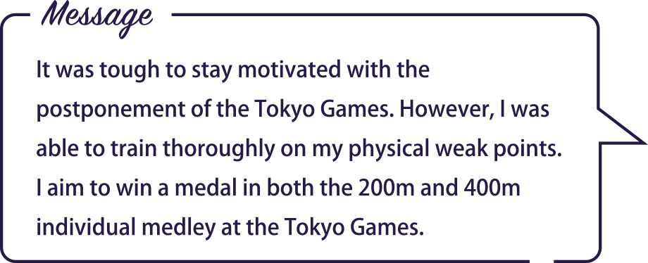 Message / It was tough to stay motivated with the postponement of the Tokyo Games. However, I was able to train thoroughly on my physical weak points. I aim to win a medal in both the 200m and 400m individual medley at the Tokyo Games.