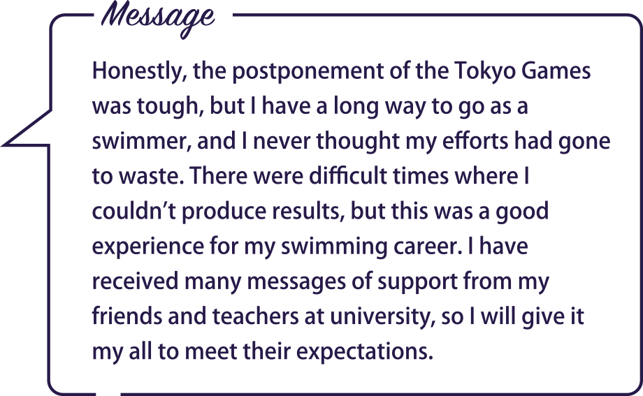 Message / Honestly, the postponement of the Tokyo Games was tough, but I have a long way to go as a swimmer, and I never thought my efforts had gone to waste. There were difficult times where I couldn’t produce results, but this was a good experience for my swimming career. I have received many messages of support from my friends and teachers at university, so I will give it my all to meet their expectations.