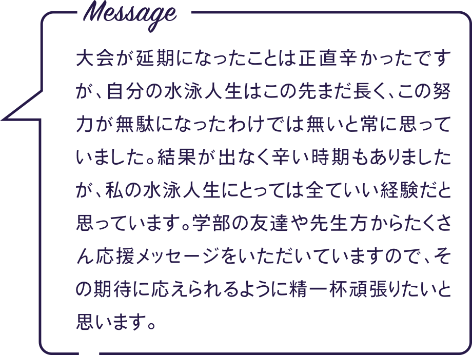 Message 大会が延期になったことは正直辛かったですが、自分の水泳人生はこの先まだ長く、この努力が無駄になったわけでは無いと常に思っていました。結果が出なく辛い時期もありましたが、私の水泳人生にとっては全ていい経験だと思っています。学部の友達や先生方からたくさん応援メッセージをいただいていますので、その期待に応えられるように精一杯頑張りたいと思います。