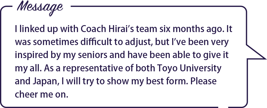 Message / I linked up with Coach Hirai’s team six months ago. It was sometimes difficult to adjust, but I’ve been very inspired by my seniors and have been able to give it my all. As a representative of both Toyo University and Japan, I will try to show my best form. Please cheer me on.