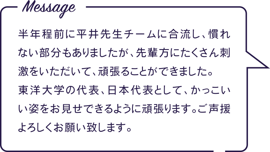 Message 半年程前に平井先生チームに合流し、慣れない部分もありましたが、先輩方にたくさん刺激をいただいて、頑張ることができました。 東洋大学の代表、日本代表として、かっこいい姿をお見せできるように頑張ります。ご声援よろしくお願い致します。