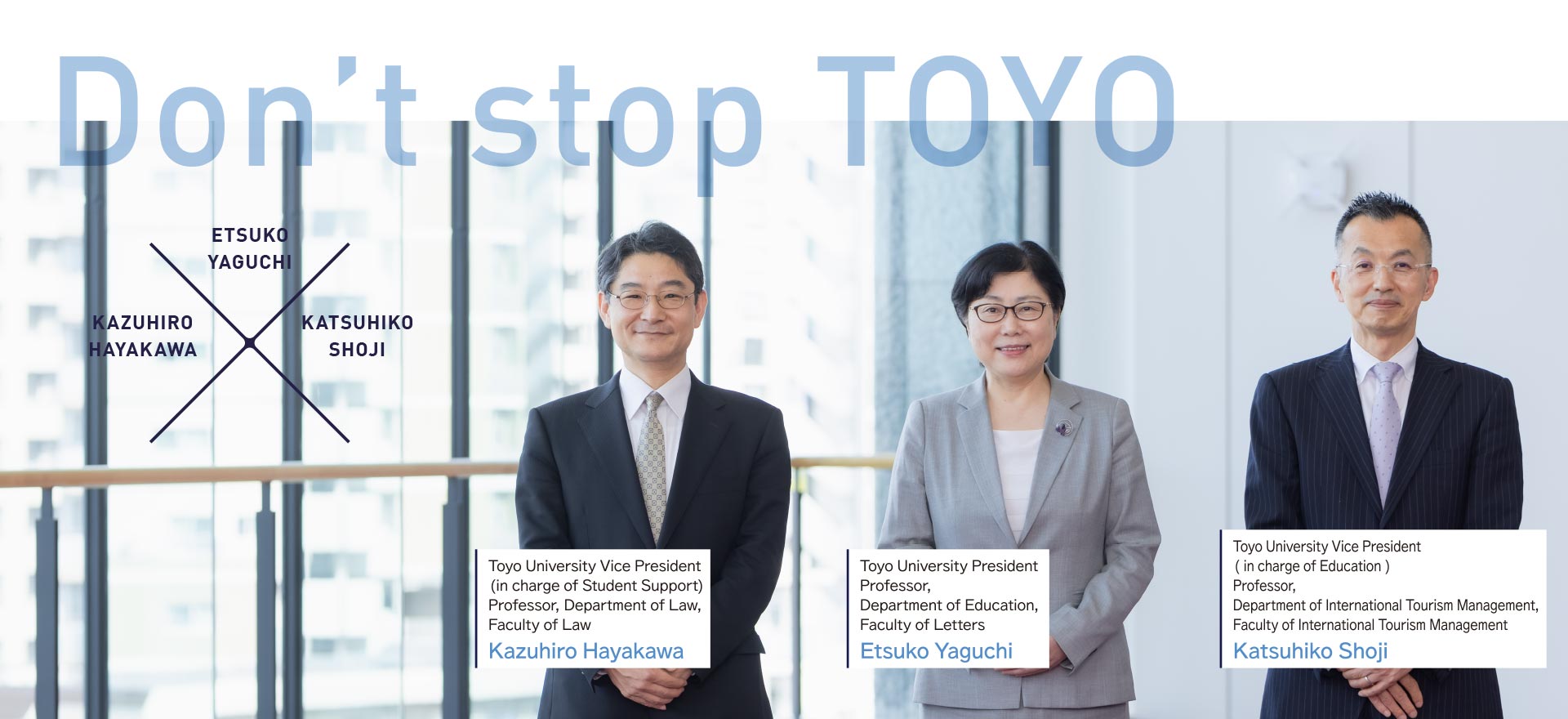 Don’t stop TOYO / Kazuhiro Hayakawa, Toyo University Vice President ( in charge of Student Support ), Professor, Department of Law, Faculty of Law / Etsuko Yaguchi, Toyo University President, Professor, Department of Education, Faculty of Letters / Katsuhiko Shoji, Toyo University Vice President( in charge of Education ), Professor, Department of International Tourism Management, Faculty of International Tourism Management