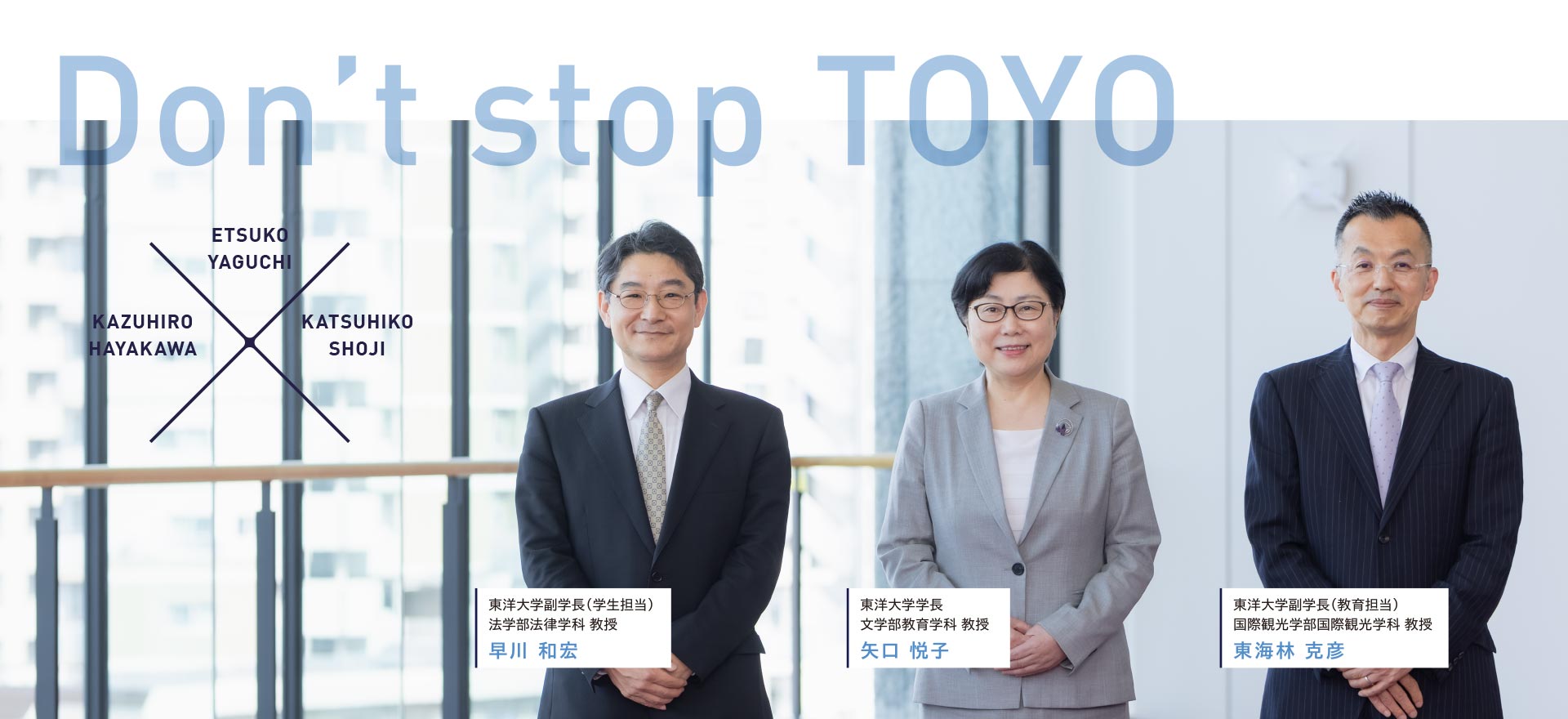 Don’t stop TOYO 東洋大学学長 文学部教育学科 教授 矢口 悦子、東洋大学副学長（学生担当）法学部法律学科 教授 早川 和宏、東洋大学副学長（教育担当） 国際観光学部国際観光学科 教授 東海林 克彦