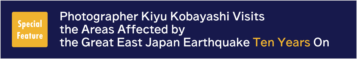 Special Feature. Photographer Kiyu Kobayashi Visits the Areas Affected by the Great East Japan Earthquake Ten Years On