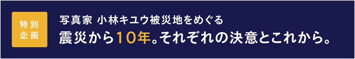 特別企画 写真家 小林キユウ被災地をめぐる 震災から10年。それぞれの決意とこれから。