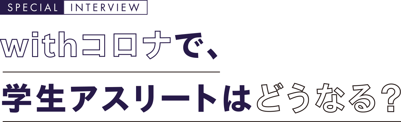 withコロナで、学生アスリートはどうなる？ SPECIAL  INTERVIEW