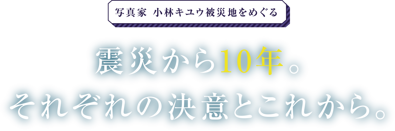 写真家小林ユウキ被災地をめぐる 震災から10年。それぞれの決意とこれから。