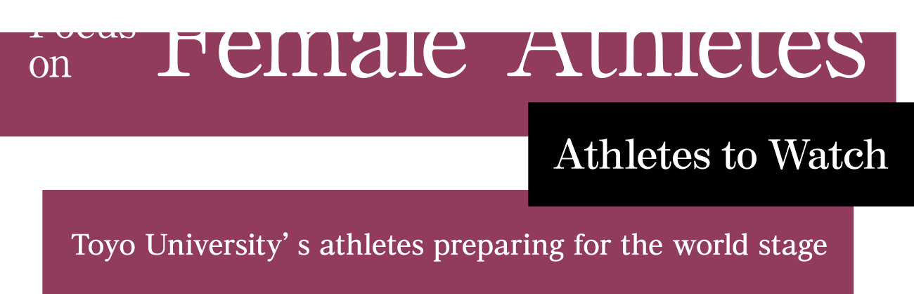Focus on Female Athletes Toyo University’s athletes preparing for the world stage