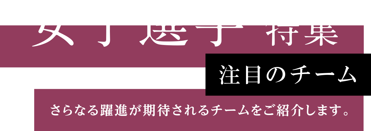 女子選手 特集 注目のチーム さらなる躍進が期待されるチームをご紹介します。