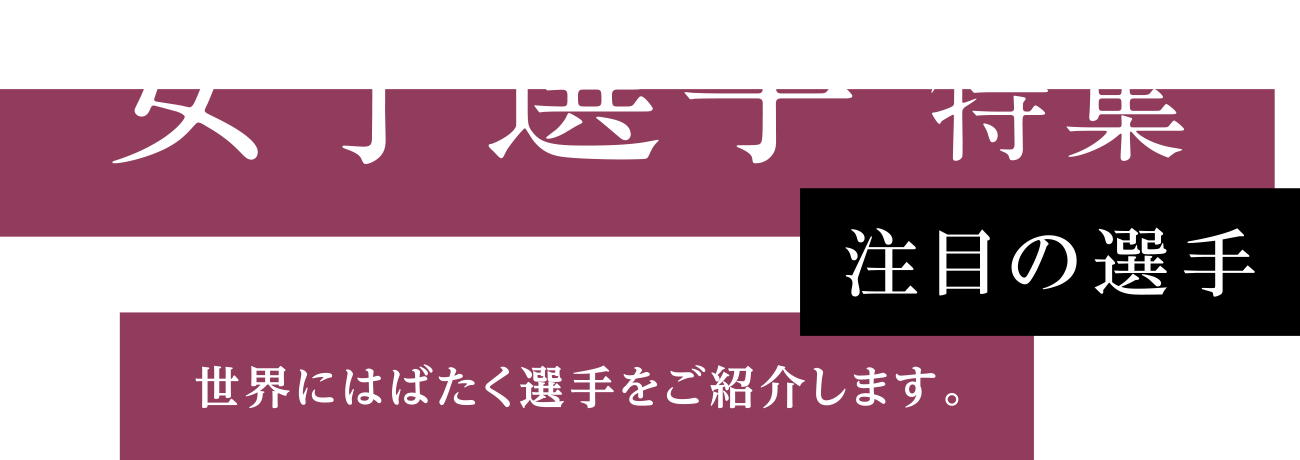 女子選手 特集 注目の選手 世界にはばたく選手をご紹介します。